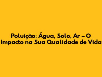 Poluição: Água, Solo, Ar – O Impacto na Sua Qualidade de Vida