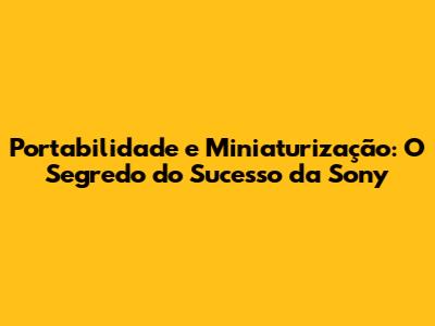 Portabilidade e Miniaturização: O Segredo do Sucesso da Sony