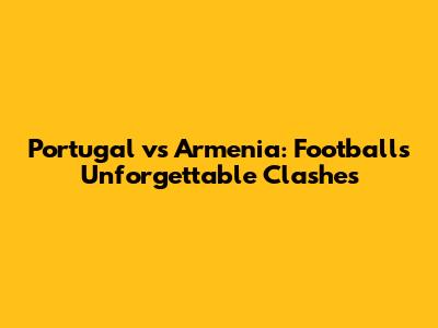Portugal vs Armenia: Football's Unforgettable Clashes