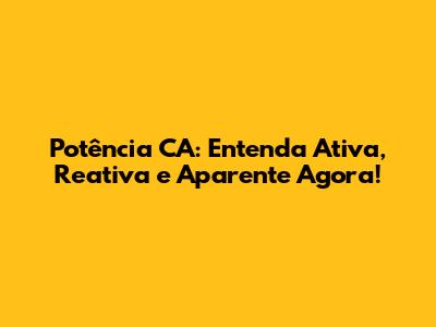 Potência CA: Entenda Ativa, Reativa e Aparente Agora!