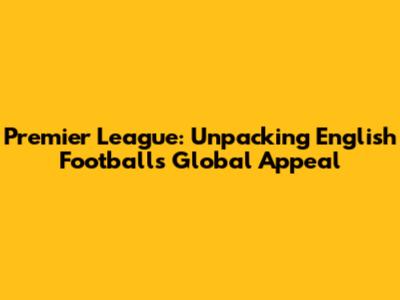 Premier League: Unpacking English Football's Global Appeal