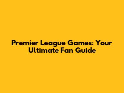 Premier League Games: Your Ultimate Fan Guide
