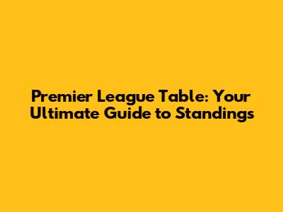 Premier League Table: Your Ultimate Guide to Standings