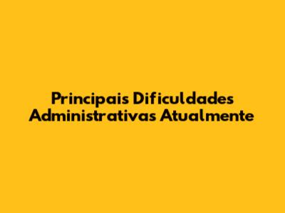 Principais Dificuldades Administrativas Atualmente