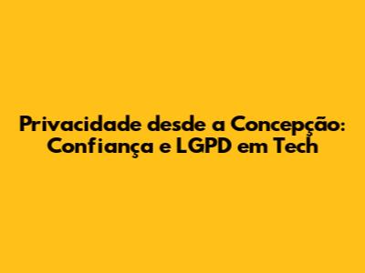 Privacidade desde a Concepção: Confiança e LGPD em Tech
