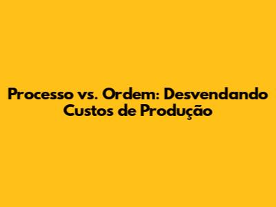Processo vs. Ordem: Desvendando Custos de Produção