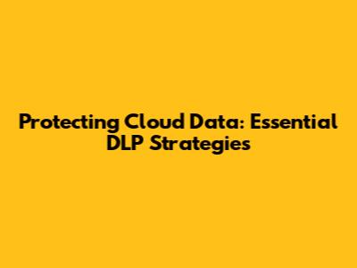 Protecting Cloud Data: Essential DLP Strategies