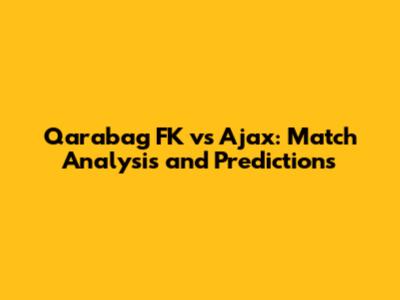 Qarabag FK vs Ajax: Match Analysis and Predictions