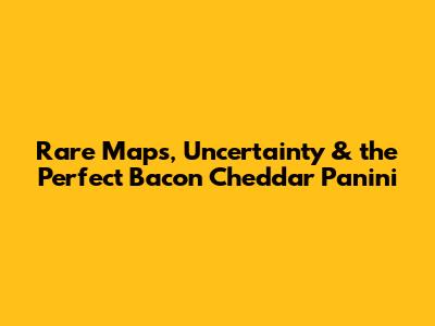Rare Maps, Uncertainty & the Perfect Bacon Cheddar Panini