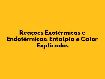 Reações Exotérmicas e Endotérmicas: Entalpia e Calor Explicados