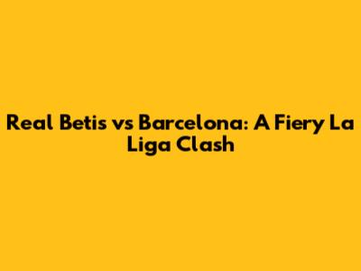 Real Betis vs Barcelona: A Fiery La Liga Clash
