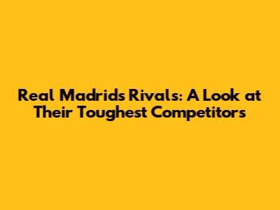 Real Madrid's Rivals: A Look at Their Toughest Competitors