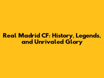 Real Madrid CF: History, Legends, and Unrivaled Glory