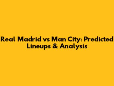Real Madrid vs Man City: Predicted Lineups & Analysis