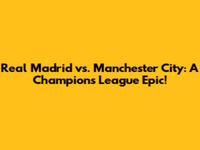 Real Madrid vs. Manchester City: A Champions League Epic!