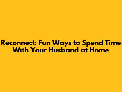Reconnect: Fun Ways to Spend Time With Your Husband at Home