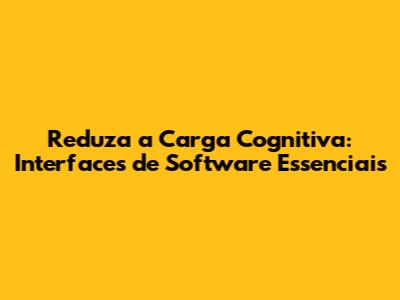 Reduza a Carga Cognitiva: Interfaces de Software Essenciais