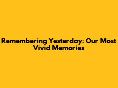Remembering Yesterday: Our Most Vivid Memories