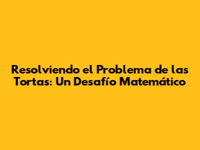 Resolviendo el Problema de las Tortas: Un Desafío Matemático