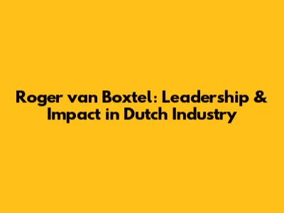 Roger van Boxtel: Leadership & Impact in Dutch Industry