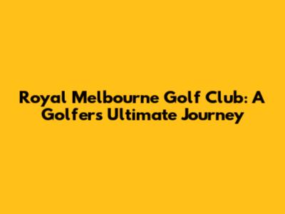 Royal Melbourne Golf Club: A Golfer's Ultimate Journey