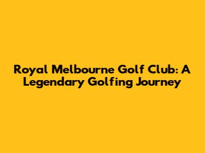 Royal Melbourne Golf Club: A Legendary Golfing Journey