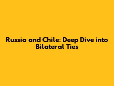 Russia and Chile: Deep Dive into Bilateral Ties