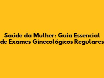 Saúde da Mulher: Guia Essencial de Exames Ginecológicos Regulares