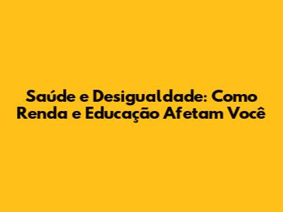 Saúde e Desigualdade: Como Renda e Educação Afetam Você