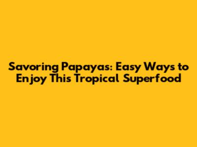 Savoring Papayas: Easy Ways to Enjoy This Tropical Superfood