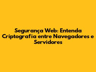 Segurança Web: Entenda Criptografia entre Navegadores e Servidores