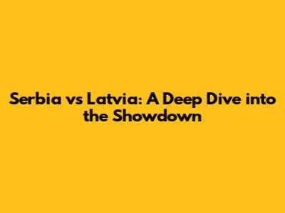 Serbia vs Latvia: A Deep Dive into the Showdown
