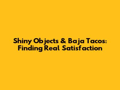 Shiny Objects & Baja Tacos: Finding Real Satisfaction