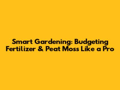 Smart Gardening: Budgeting Fertilizer & Peat Moss Like a Pro