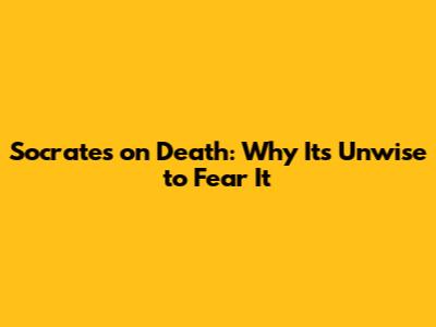 Socrates on Death: Why It's Unwise to Fear It