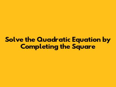 Solve the Quadratic Equation by Completing the Square