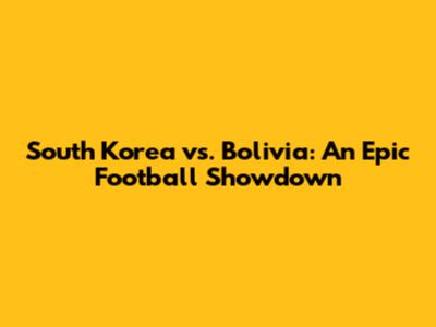 South Korea vs. Bolivia: An Epic Football Showdown