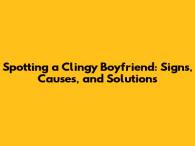 Spotting a Clingy Boyfriend: Signs, Causes, and Solutions
