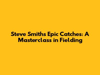 Steve Smith's Epic Catches: A Masterclass in Fielding