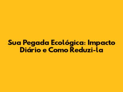 Sua Pegada Ecológica: Impacto Diário e Como Reduzi-la