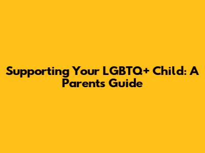 Supporting Your LGBTQ+ Child: A Parent's Guide