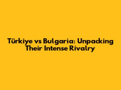 Türkiye vs Bulgaria: Unpacking Their Intense Rivalry