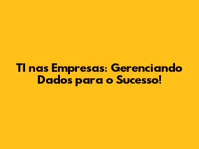 TI nas Empresas: Gerenciando Dados para o Sucesso!