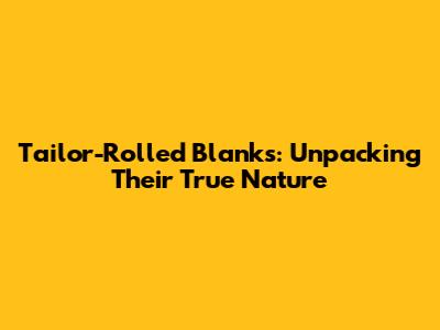 Tailor-Rolled Blanks: Unpacking Their True Nature