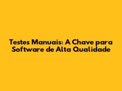 Testes Manuais: A Chave para Software de Alta Qualidade