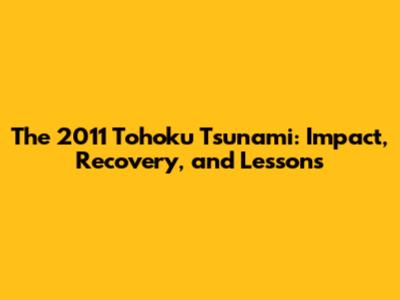 The 2011 Tohoku Tsunami: Impact, Recovery, and Lessons