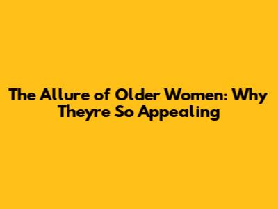 The Allure of Older Women: Why They're So Appealing