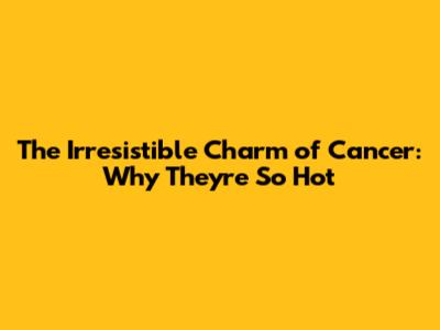 The Irresistible Charm of Cancer: Why They're So Hot