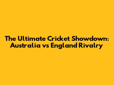 The Ultimate Cricket Showdown: Australia vs England Rivalry