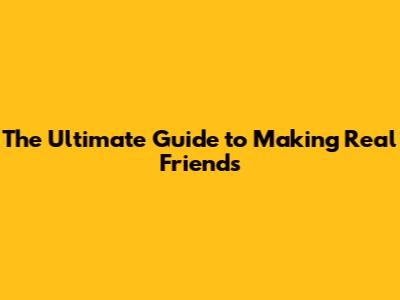 The Ultimate Guide to Making Real Friends
